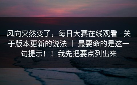 风向突然变了，每日大赛在线观看 - 关于版本更新的说法 ｜ 最要命的是这一句提示！！我先把要点列出来