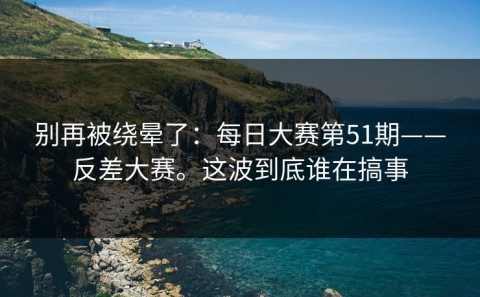 别再被绕晕了：每日大赛第51期——反差大赛。这波到底谁在搞事
