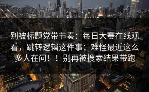 别被标题党带节奏：每日大赛在线观看，跳转逻辑这件事；难怪最近这么多人在问！！别再被搜索结果带跑