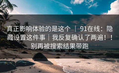 真正影响体验的是这个 ｜ 91在线：隐藏设置这件事｜我反复确认了两遍！！别再被搜索结果带跑