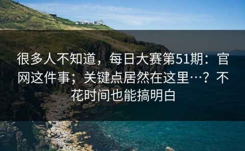 很多人不知道，每日大赛第51期：官网这件事；关键点居然在这里…？不花时间也能搞明白