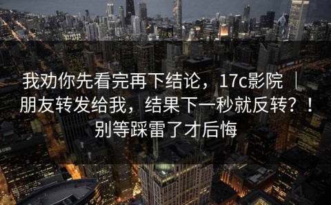 我劝你先看完再下结论，17c影院 ｜ 朋友转发给我，结果下一秒就反转？！别等踩雷了才后悔