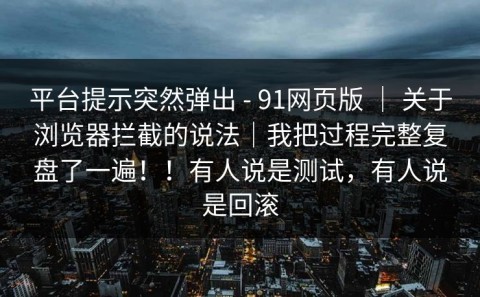 平台提示突然弹出 - 91网页版 ｜ 关于浏览器拦截的说法｜我把过程完整复盘了一遍！！有人说是测试，有人说是回滚