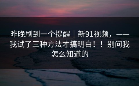 昨晚刷到一个提醒｜新91视频，——我试了三种方法才搞明白！！别问我怎么知道的