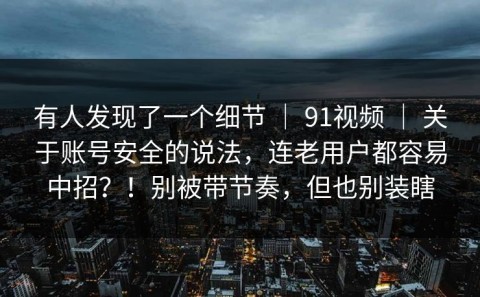 有人发现了一个细节 ｜ 91视频 ｜ 关于账号安全的说法，连老用户都容易中招？！别被带节奏，但也别装瞎