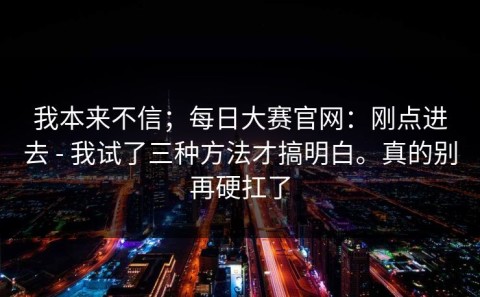 我本来不信；每日大赛官网：刚点进去 - 我试了三种方法才搞明白。真的别再硬扛了