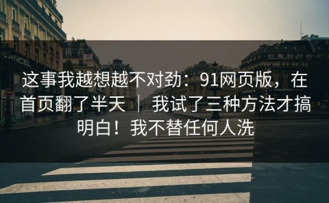这事我越想越不对劲：91网页版，在首页翻了半天 ｜ 我试了三种方法才搞明白！我不替任何人洗