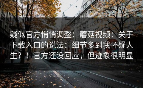 疑似官方悄悄调整：蘑菇视频：关于下载入口的说法：细节多到我怀疑人生？！官方还没回应，但迹象很明显