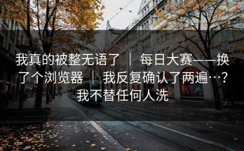 我真的被整无语了 ｜ 每日大赛——换了个浏览器 ｜ 我反复确认了两遍…？我不替任何人洗