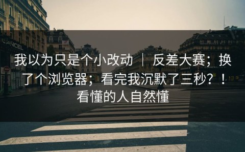 我以为只是个小改动 ｜ 反差大赛；换了个浏览器；看完我沉默了三秒？！看懂的人自然懂