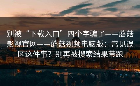 别被“下载入口”四个字骗了——蘑菇影视官网——蘑菇视频电脑版：常见误区这件事？别再被搜索结果带跑