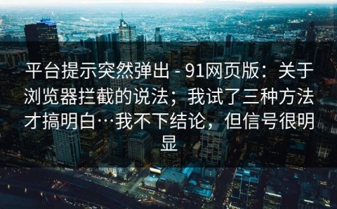 平台提示突然弹出 - 91网页版：关于浏览器拦截的说法；我试了三种方法才搞明白…我不下结论，但信号很明显