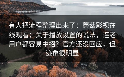 有人把流程整理出来了：蘑菇影视在线观看；关于播放设置的说法，连老用户都容易中招？官方还没回应，但迹象很明显