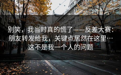 别笑，我当时真的慌了——反差大赛：朋友转发给我，关键点居然在这里…这不是我一个人的问题