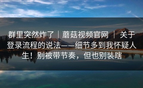 群里突然炸了｜蘑菇视频官网 ｜ 关于登录流程的说法——细节多到我怀疑人生！别被带节奏，但也别装瞎
