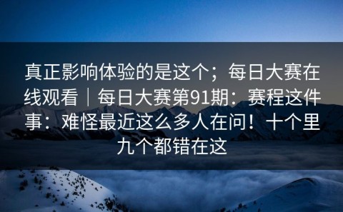 真正影响体验的是这个；每日大赛在线观看｜每日大赛第91期：赛程这件事：难怪最近这么多人在问！十个里九个都错在这