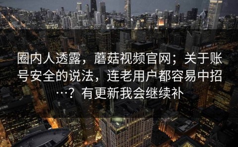 圈内人透露，蘑菇视频官网；关于账号安全的说法，连老用户都容易中招…？有更新我会继续补