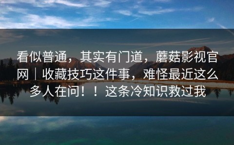 看似普通，其实有门道，蘑菇影视官网｜收藏技巧这件事，难怪最近这么多人在问！！这条冷知识救过我