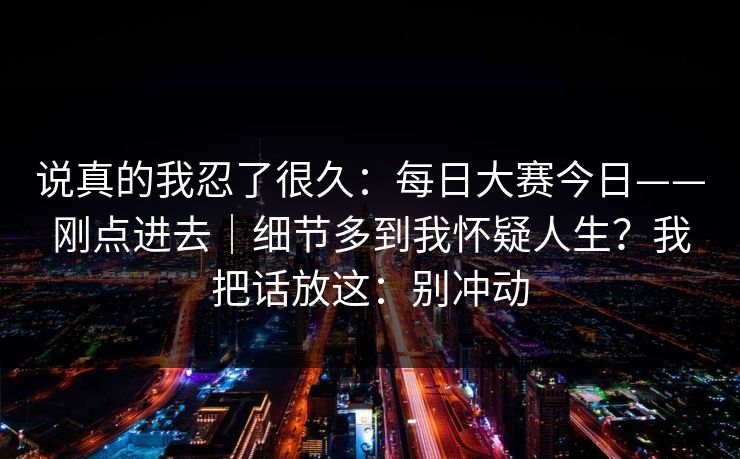 说真的我忍了很久:每日大赛今日——刚点进去|细节多到我怀疑人生?我把话放这:别冲动 说真的我忍了很久:每日大赛今日——刚点进去|细节多到我怀疑人生?我把话放这:别冲动