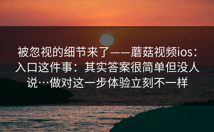 被忽视的细节来了——蘑菇视频ios：入口这件事：其实答案很简单但没人说…做对这一步体验立刻不一样