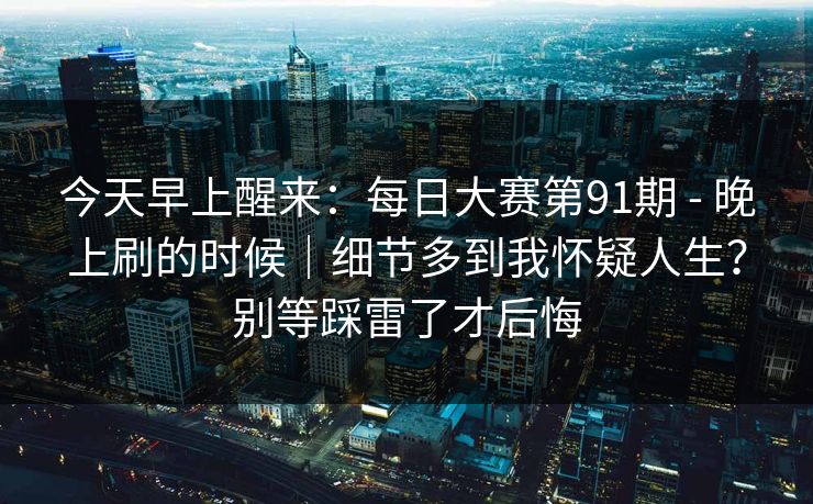 今天早上醒来:每日大赛第91期 - 晚上刷的时候|细节多到我怀疑人生?别等踩雷了才后悔 今天早上醒来:每日大赛第91期 - 晚上刷的时候|细节多到我怀疑人生?别等踩雷了才后悔