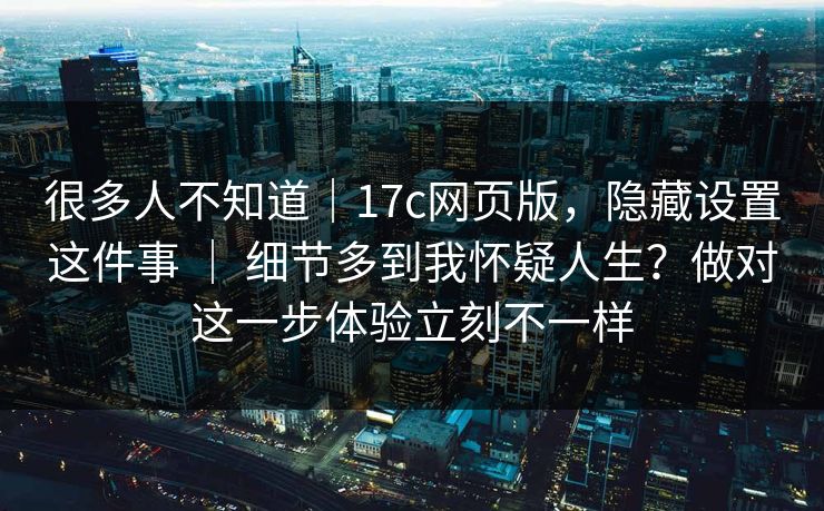 很多人不知道｜17c网页版，隐藏设置这件事 ｜ 细节多到我怀疑人生？做对这一步体验立刻不一样