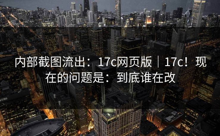 内部截图流出：17c网页版｜17c！现在的问题是：到底谁在改