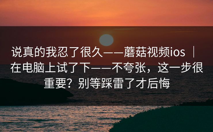 说真的我忍了很久——蘑菇视频ios ｜ 在电脑上试了下——不夸张，这一步很重要？别等踩雷了才后悔
