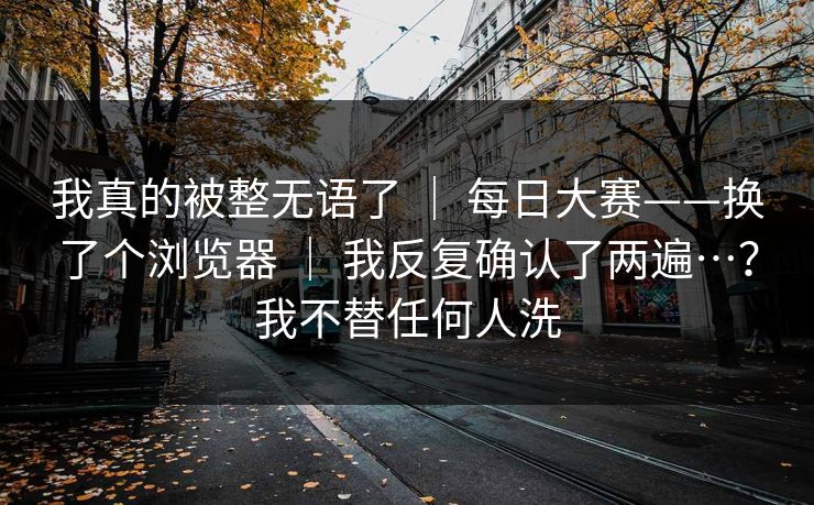 我真的被整无语了 | 每日大赛——换了个浏览器 | 我反复确认了两遍…?我不替任何人洗 我真的被整无语了 | 每日大赛——换了个浏览器 | 我反复确认了两遍…?我不替任何人洗