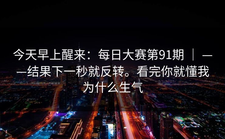 今天早上醒来：每日大赛第91期 ｜ ——结果下一秒就反转。看完你就懂我为什么生气