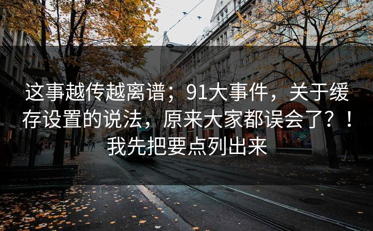 这事越传越离谱；91大事件，关于缓存设置的说法，原来大家都误会了？！我先把要点列出来