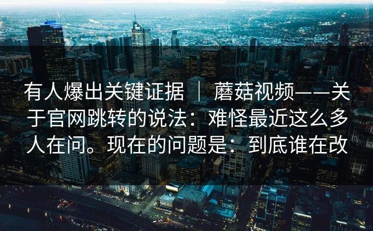 有人爆出关键证据 ｜ 蘑菇视频——关于官网跳转的说法：难怪最近这么多人在问。现在的问题是：到底谁在改
