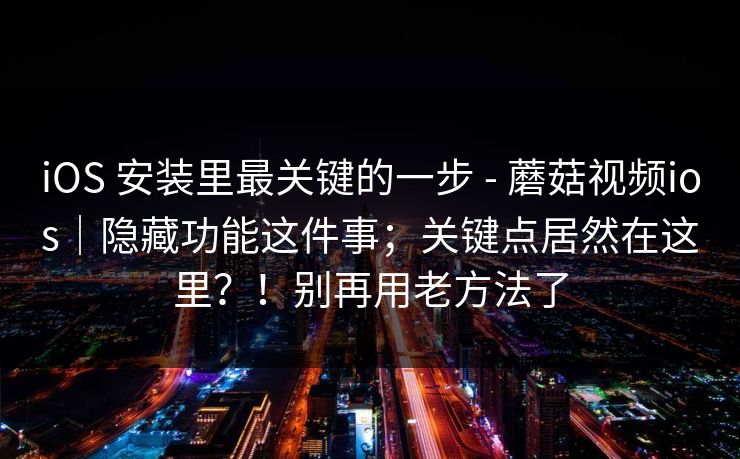 iOS 安装里最关键的一步 - 蘑菇视频ios｜隐藏功能这件事；关键点居然在这里？！别再用老方法了