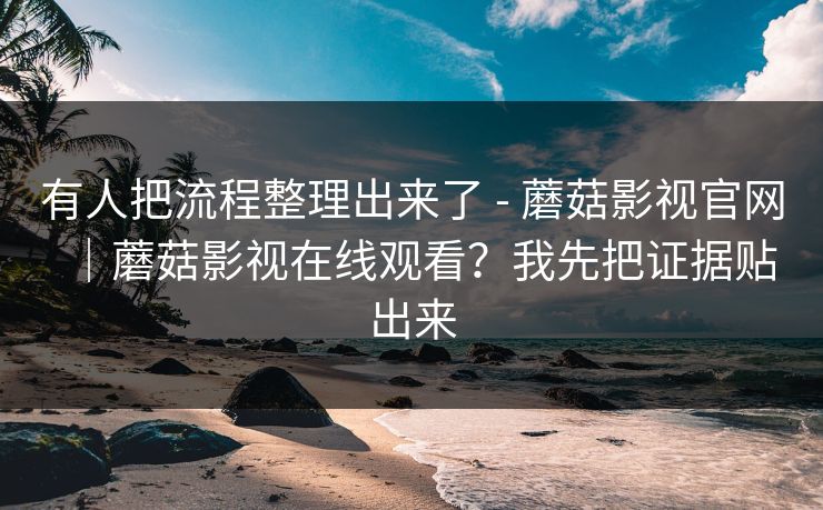 有人把流程整理出来了 - 蘑菇影视官网｜蘑菇影视在线观看？我先把证据贴出来