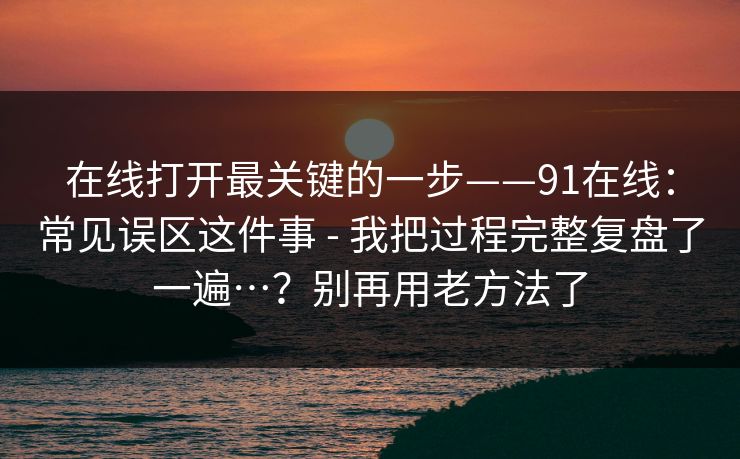 在线打开最关键的一步——91在线：常见误区这件事 - 我把过程完整复盘了一遍…？别再用老方法了