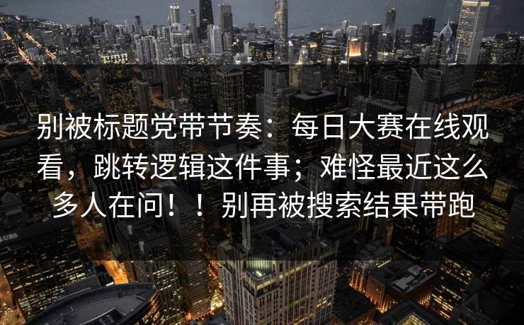 别被标题党带节奏：每日大赛在线观看，跳转逻辑这件事；难怪最近这么多人在问！！别再被搜索结果带跑