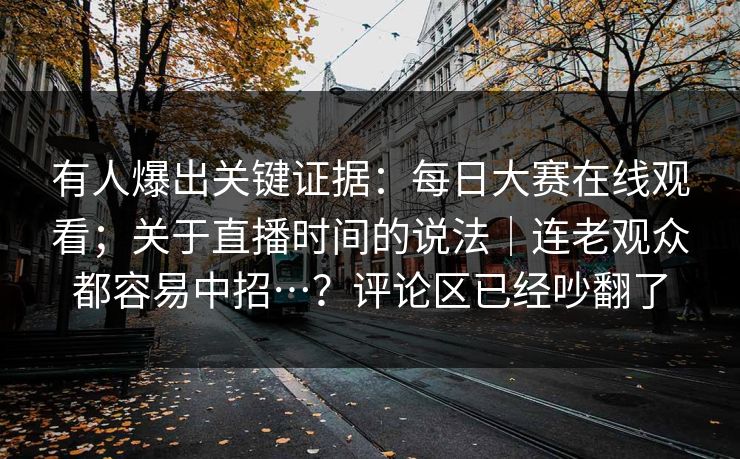 有人爆出关键证据：每日大赛在线观看；关于直播时间的说法｜连老观众都容易中招…？评论区已经吵翻了