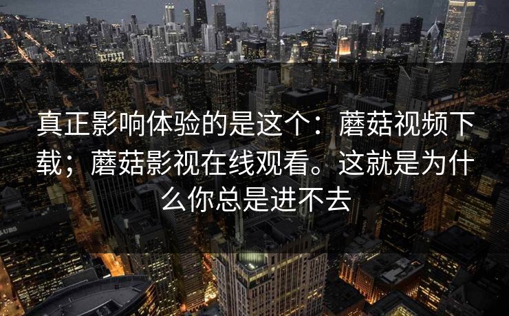 真正影响体验的是这个：蘑菇视频下载；蘑菇影视在线观看。这就是为什么你总是进不去