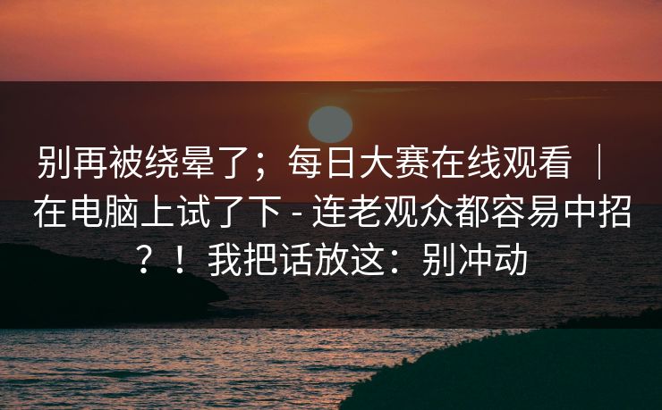 别再被绕晕了;每日大赛在线观看 | 在电脑上试了下 - 连老观众都容易中招?!我把话放这:别冲动 别再被绕晕了;每日大赛在线观看 | 在电脑上试了下 - 连老观众都容易中招?!我把话放这:别冲动