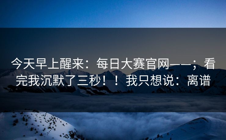 今天早上醒来：每日大赛官网——；看完我沉默了三秒！！我只想说：离谱