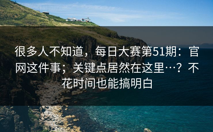 很多人不知道，每日大赛第51期：官网这件事；关键点居然在这里…？不花时间也能搞明白