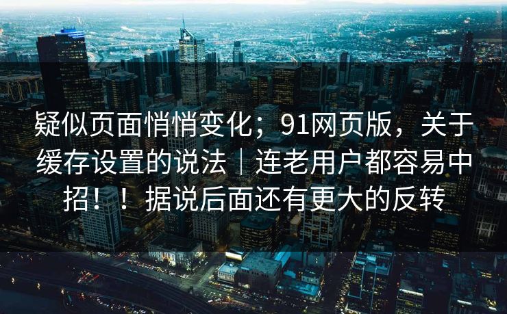 疑似页面悄悄变化；91网页版，关于缓存设置的说法｜连老用户都容易中招！！据说后面还有更大的反转