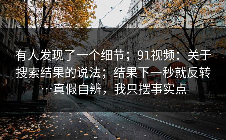 有人发现了一个细节；91视频：关于搜索结果的说法；结果下一秒就反转…真假自辨，我只摆事实点