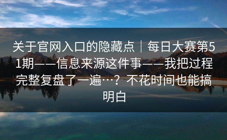 关于官网入口的隐藏点｜每日大赛第51期——信息来源这件事——我把过程完整复盘了一遍…？不花时间也能搞明白