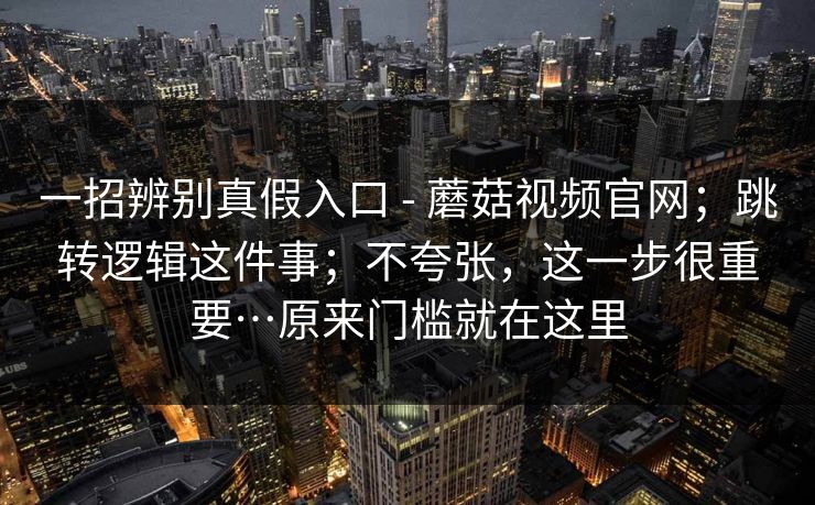 一招辨别真假入口 - 蘑菇视频官网；跳转逻辑这件事；不夸张，这一步很重要…原来门槛就在这里