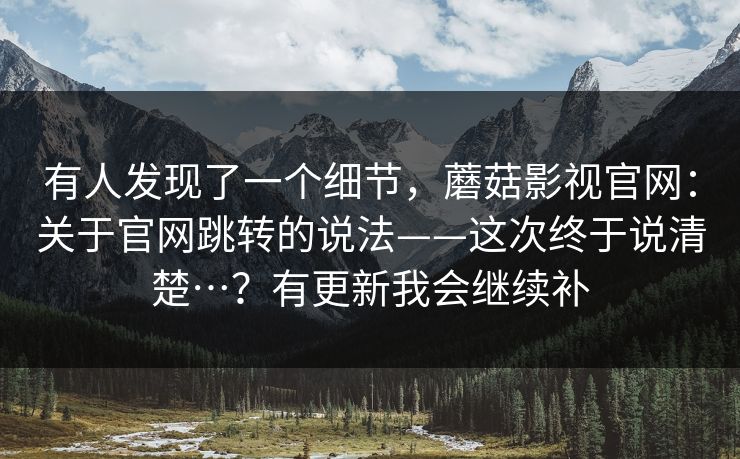 有人发现了一个细节,蘑菇影视官网:关于官网跳转的说法——这次终于说清楚…?有更新我会继续补 有人发现了一个细节,蘑菇影视官网:关于官网跳转的说法——这次终于说清楚…?有更新我会继续补