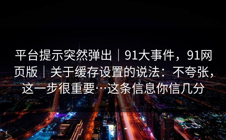 平台提示突然弹出|91大事件,91网页版|关于缓存设置的说法:不夸张,这一步很重要…这条信息你信几分 平台提示突然弹出|91大事件,91网页版|关于缓存设置的说法:不夸张,这一步很重要…这条信息你信几分