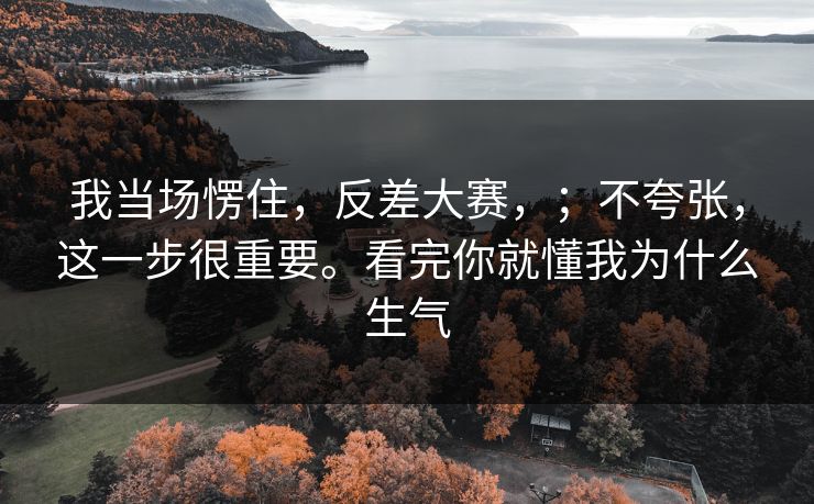我当场愣住,反差大赛,;不夸张,这一步很重要。看完你就懂我为什么生气 我当场愣住,反差大赛,;不夸张,这一步很重要。看完你就懂我为什么生气