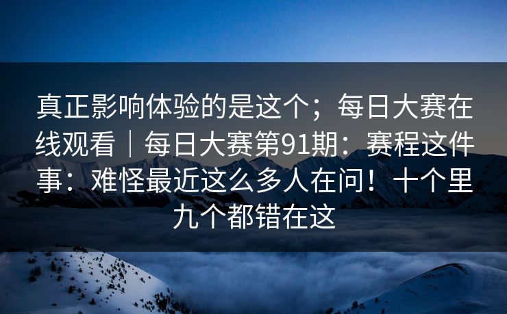真正影响体验的是这个；每日大赛在线观看｜每日大赛第91期：赛程这件事：难怪最近这么多人在问！十个里九个都错在这