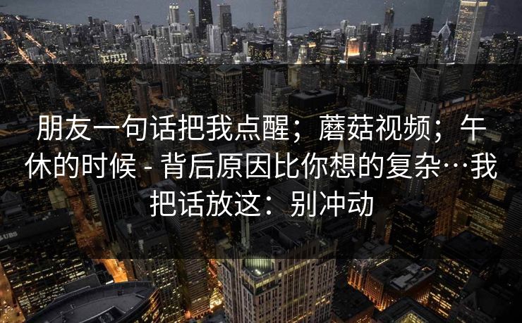 朋友一句话把我点醒；蘑菇视频；午休的时候 - 背后原因比你想的复杂…我把话放这：别冲动